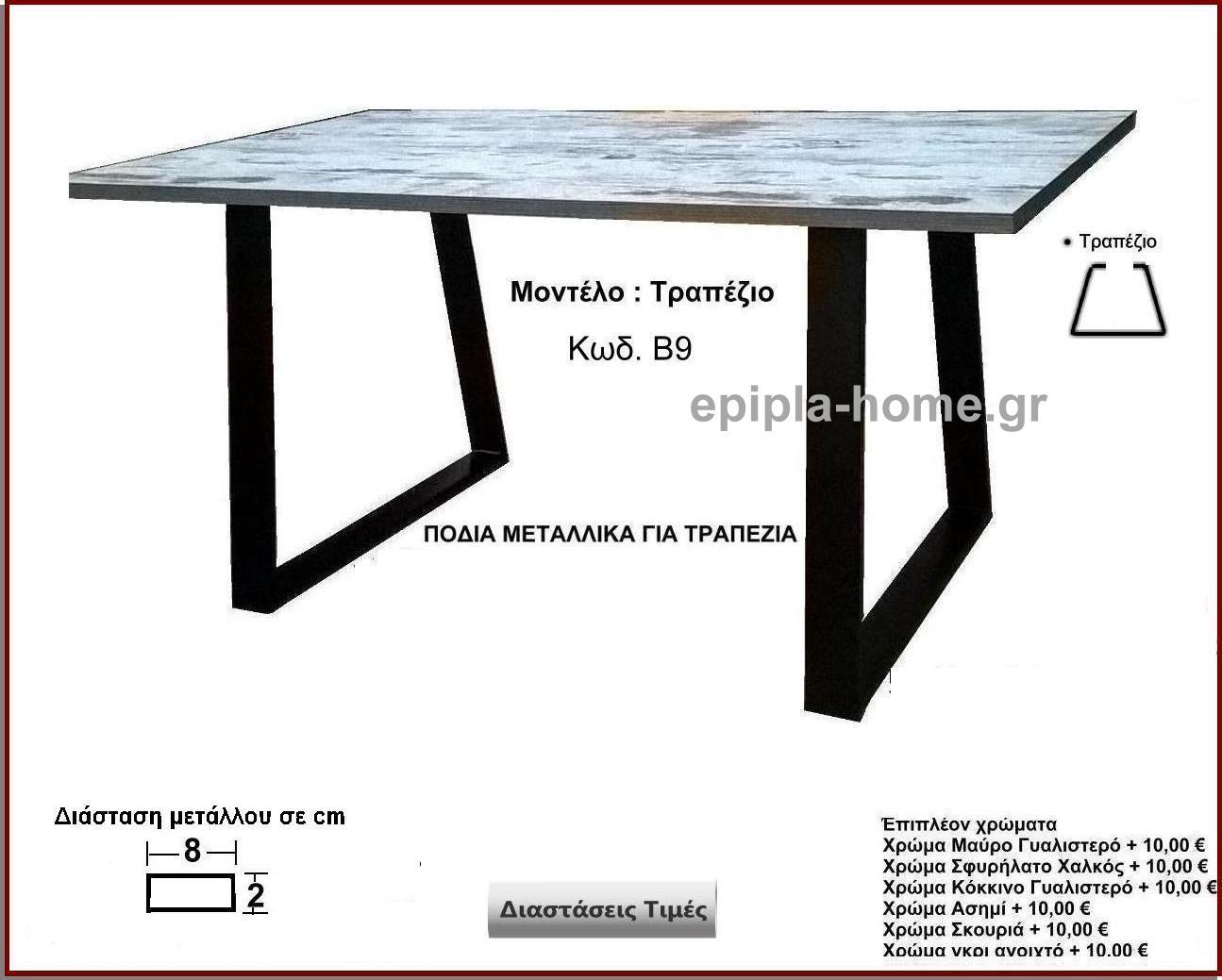 <p>πόδια μεταλλικά τραπεζιού</p>
                <p>Κωδ. Β9 </p>
                <p>Πλάτος 60 Χ Ύψος 72 cm Τιμή:  50,00 € το τεμάχιο</p>
                <p>Πλάτος 70 Χ Ύψος 72 cm Τιμή:  55,00 € το τεμάχιο</p>
                <p>Πλάτος 80 Χ Ύψος 72 cm Τιμή: 60,00 € το τεμάχιο</p>
                <p>Πλάτος 90 Χ Ύψος 72 cm  Τιμή: 65,00 € το τεμάχιο</p>
                <p>Πλάτος 100 Χ Ύψος 72 cm Τιμή: 70,00 € το τεμάχιο</p>